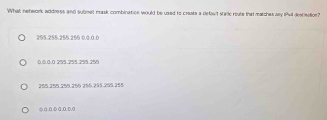 What network address and subnet mask combination would be used to create a default static route that matches any IPv4 destination?
255.255.255.255 0.0.0.0
0.0.0.0 255.255.255.255
255.255.255.255 255.255.255.255
0.0.0.0 0.0.0.0