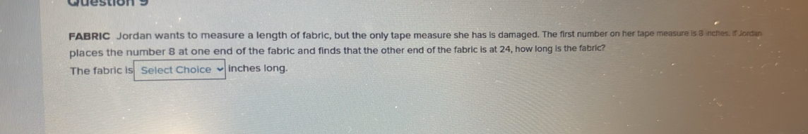 FABRIC Jordan wants to measure a length of fabric, but the only tape measure she has is damaged. The first number on her tape measure is 3 inches. if Jordan 
places the number 8 at one end of the fabric and finds that the other end of the fabric is at 24, how long is the fabric? 
The fabric is Select Choice inches long.