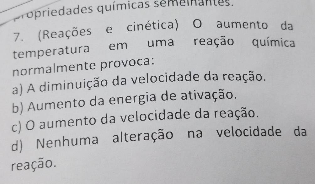 propriedades químicas semeinantes.
7. (Reações e cinética) O aumento da
temperatura em uma reação química
normalmente provoca:
a) A diminuição da velocidade da reação.
b) Aumento da energia de ativação.
c) O aumento da velocidade da reação.
d) Nenhuma alteração na velocidade da
reação.