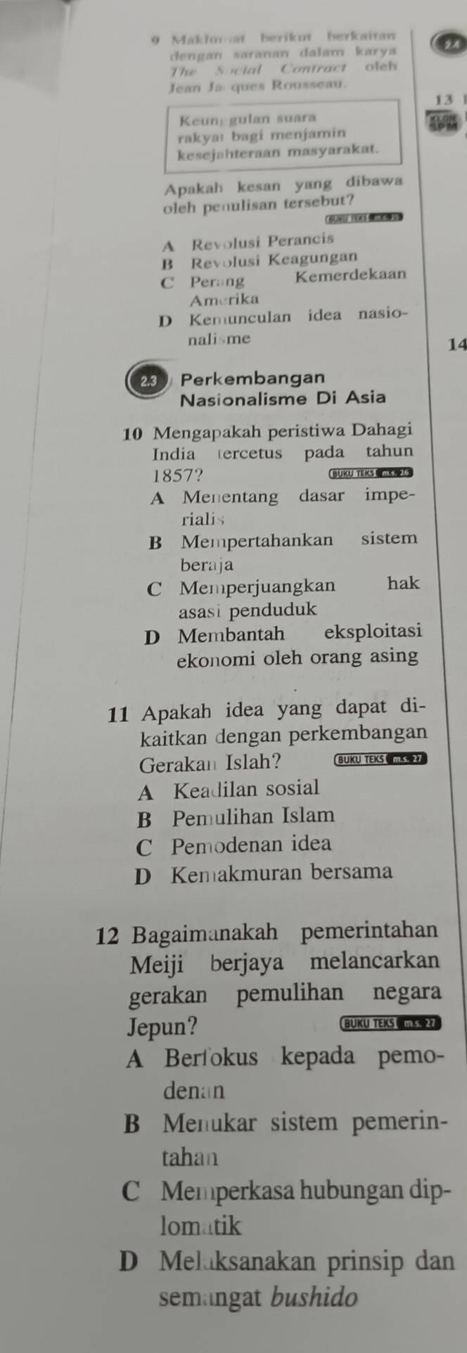 Makhuat berikot berkaitan
dengan saranan dalam karya
The Social Contract oleh
Jean Ja ques Rousseau.
13
Keuny gulan suara
rakya! bagi menjamin
kesejahteraan masyarakat.
Apakah kesan yang dibawa
oleh penulisan tersebut?

A Revolusi Perancis
B Revolusi Keagungan
C Perang Kemerdekaan
Amerika
D Kemunculan idea nasio-
nalisme
14
23 Perkembangan
Nasionalisme Di Asia
10 Mengapakah peristiwa Dahagi
India tercetus pada tahun
1857? BUKU TEKS
A Menentang dasar impe-
rialis
B Mempertahankan sistem
beraja
C Memperjuangkan hak
asasi penduduk
D Membantah eksploitasi
ekonomi oleh orang asing
11 Apakah idea yang dapat di-
kaitkan dengan perkembangan
Gerakan Islah? BUKU TEKS MS 
A Keadilan sosial
B Pemulihan Islam
C Pemodenan idea
D Kemakmuran bersama
12 Bagaimanakah pemerintahan
Meiji berjaya melancarkan
gerakan pemulihan negara
Jepun? BUKU TEKS 
A Berfokus kepada pemo-
denan
B Menukar sistem pemerin-
tahan
C Memperkasa hubungan dip-
lomatik
D Melaksanakan prinsip dan
semangat bushido