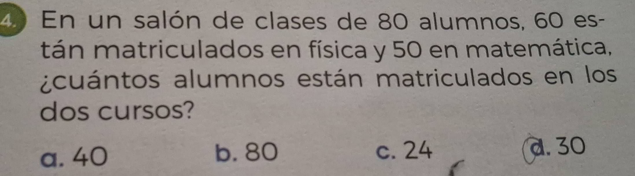 En un salón de clases de 80 alumnos, 60 es-
tán matriculados en física y 50 en matemática,
acuántos alumnos están matriculados en los
dos cursos?
a. 40
b. 80 c. 24 a. 30