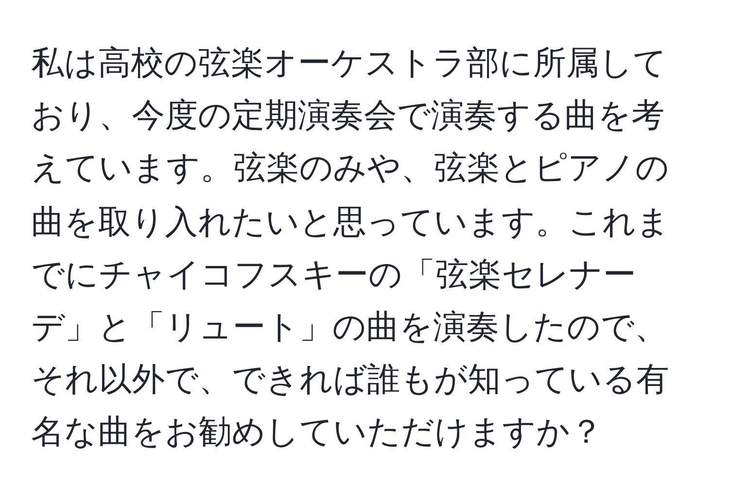 私は高校の弦楽オーケストラ部に所属しており、今度の定期演奏会で演奏する曲を考えています。弦楽のみや、弦楽とピアノの曲を取り入れたいと思っています。これまでにチャイコフスキーの「弦楽セレナーデ」と「リュート」の曲を演奏したので、それ以外で、できれば誰もが知っている有名な曲をお勧めしていただけますか？