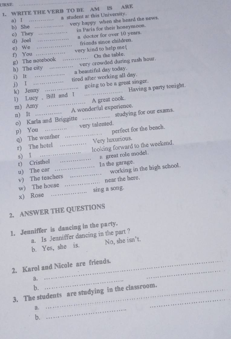 URSE: 
_ 
1. WRITE THE VERB TO BE AM IS ARE 
a) I _a student at this University. 
b) She _very happy when she heard the news. 
c) They in Paris for their honeymoon. 
d) Joel __a doctor for over 10 years. 
e) We _friends since children. 
f) You _very kind to help me 
g) The notebook On the table. 
h) The city __very crowded during rush hour. 
i) It _a beautiful day today. 
j) I _tired after working all day. 
k) Jenny __going to be a great singer. 
l) Lucy Bill and I Having a party tonight. 
m) Amy _A great cook. 
n) It _A wonderful experience. 
o) Karla and Briggitte studying for our exams. 
p) You _very talented. 
q) The weather _perfect for the beach. 
r) The hotel _Very luxurious. 
s) I _looking forward to the weekend. 
t) Cristhel _a great role model. 
u) The car __In the garage. 
v) The teachers working in the high school. 
w) The house _near the here. 
x) Rose _sing a song. 
2. ANSWER THE QUESTIONS 
1. Jenniffer is dancing in the party. 
a. Is Jenniffer dancing in the part ? 
b. Yes, she is. No, she isn’t. 
2. Karol and Nicole are friends. 
a._ 
_ 
b. 
3. The students are studying in the classroom. 
a._ 
_ 
b.