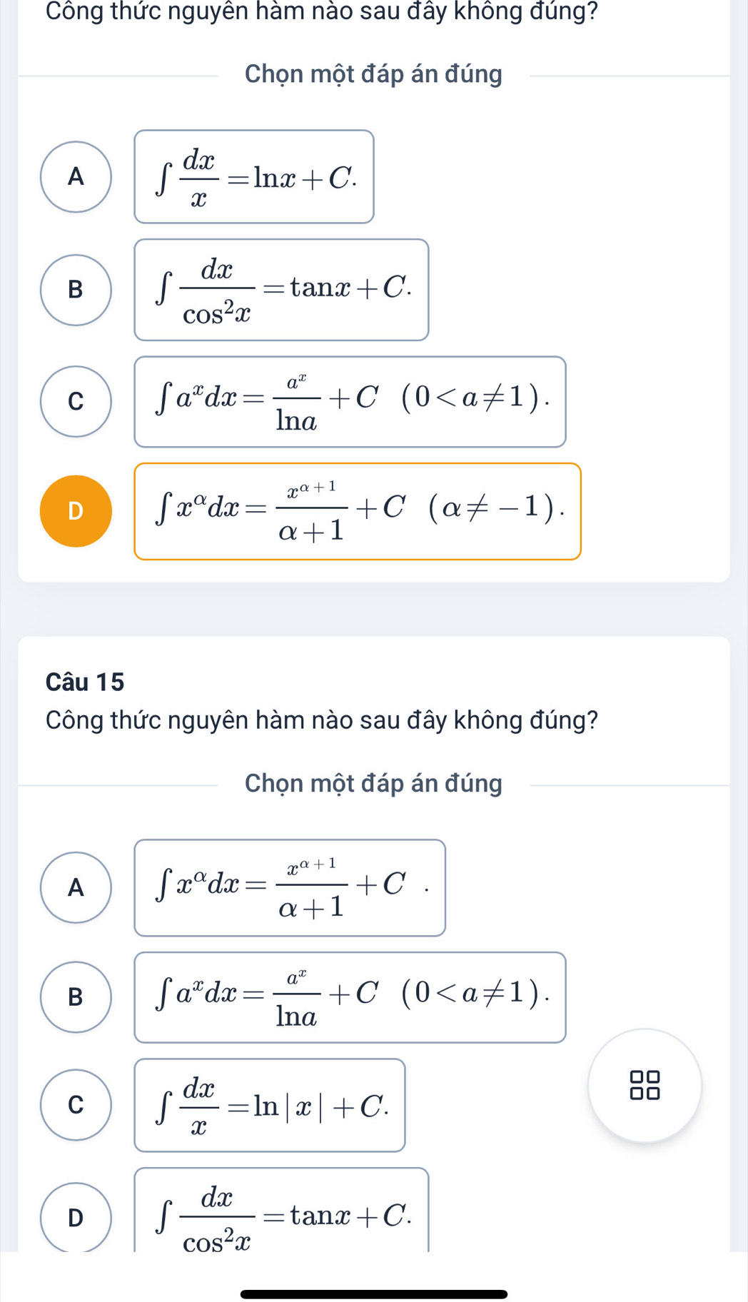 Công thức nguyên hàm nào sau đấy không đúng?
Chọn một đáp án đúng
A ∈t  dx/x =ln x+C.
B ∈t  dx/cos^2x =tan x+C.
C ∈t a^xdx= a^x/ln a +C(0.
D ∈t x^(alpha)dx= (x^(alpha +1))/alpha +1 +C(alpha != -1). 
Câu 15
Công thức nguyên hàm nào sau đây không đúng?
Chọn một đáp án đúng
A ∈t x^(alpha)dx= (x^(alpha +1))/alpha +1 +C.
B ∈t a^xdx= a^x/ln a +C(0.
C ∈t  dx/x =ln |x|+C. 
88
D ∈t  dx/cos^2x =tan x+C.