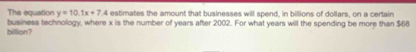 The equation y=10.1x+7.4 estimates the amount that businesses will spend, in billions of dollars, on a certain 
business technology, where x is the number of years after 2002. For what years will the spending be more than $68
billion?