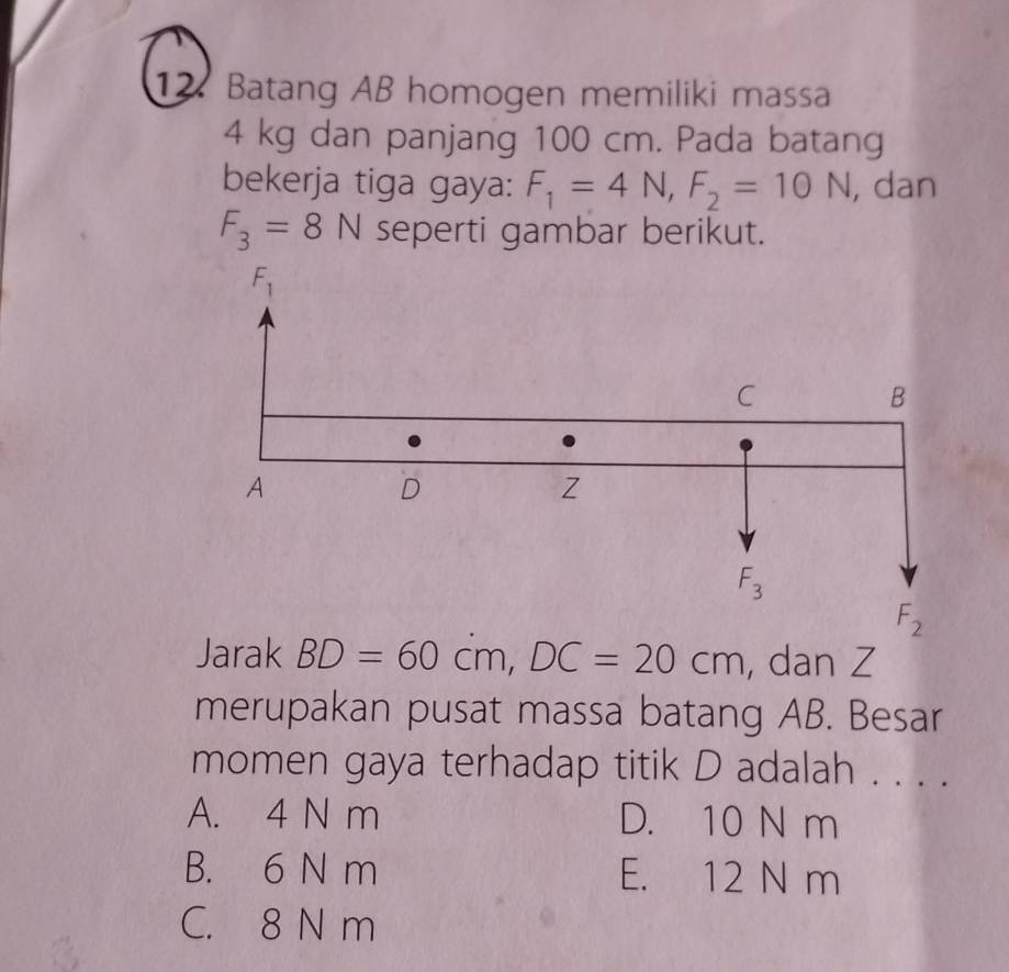 Batang AB homogen memiliki massa
4 kg dan panjang 100 cm. Pada batang
bekerja tiga gaya: F_1=4N,F_2=10N , dan
F_3=8N seperti gambar berikut.
Jarak BD=60cm,DC=20cm , dan Z
merupakan pusat massa batang AB. Besar
momen gaya terhadap titik D adalah . . . .
A. 4 N m D. 10 N m
B. 6 N m E. 12 N m
C. 8 N m