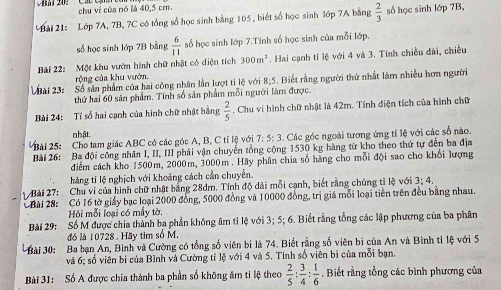 Bai 20: ' Các cạnh  c
chu vi của nó là 40,5 cm.
Bài 21:  Lớp 7A, 7B, 7C có tổng số học sinh bằng 105, biết số học sinh lớp 7A bằng  2/3  số học sinh lớp 7B,
số học sinh lớp 7B bằng  6/11  số học sinh lớp 7.Tính số học sinh của mỗi lớp.
Bài 22: Một khu vườn hình chữ nhật có diện tích 300m^2. Hai cạnh tỉ lệ với 4 và 3. Tính chiều dài, chiều
rộng của khu vườn.
Bài 23: Số sản phẩm của hai công nhân lần lượt tỉ lệ với 8;5. Biết rằng người thứ nhất làm nhiều hơn người
thứ hai 60 sản phẩm. Tính số sản phẩm mỗi người làm được.
Bài 24: Tỉ số hai cạnh của hình chữ nhật bằng  2/5 . Chu vi hình chữ nhật là 42m. Tính diện tích của hình chữ
nhật.
Bài 25:  Cho tam giác ABC có các góc A, B, C tỉ lệ với 7:5:3. Các góc ngoài tương ứng tỉ lệ với các số nào.
Bài 26: Ba đội công nhân I, II, III phải vận chuyển tổng cộng 1530 kg hàng từ kho theo thứ tự đến ba địa
điểm cách kho 1500m, 2000m, 3000m . Hãy phân chia số hàng cho mỗi đội sao cho khối lượng
hàng tỉ lệ nghịch với khoảng cách cần chuyền.
1  Bài 27:  Chu vi của hình chữ nhật bằng 28dm. Tính độ dài mỗi cạnh, biết rằng chúng tỉ lệ với 3;4.
Bài 28: Có 16 tờ giấy bạc loại 2000 đồng, 5000 đồng và 10000 đồng, trị giá mỗi loại tiền trên đều bằng nhau.
Hỏi mỗi loại có mấy tờ.
Bài 29: te Số M được chia thành ba phần không âm tỉ lệ với 3; 5; 6. Biết rằng tổng các lập phương của ba phân
đó là 10728 . Hãy tìm số M.
Bài 30: Ba bạn An, Bình và Cường có tổng số viên bi là 74. Biết rằng số viên bi của An và Bình tỉ lệ với 5
và 6; số viên bi của Bình và Cường tỉ lệ với 4 và 5. Tính số viên bi của mỗi bạn.
Bài 31: Số A được chia thành ba phần số không âm tỉ lệ theo  2/5 : 3/4 : 1/6 . Biết rằng tổng các bình phương của