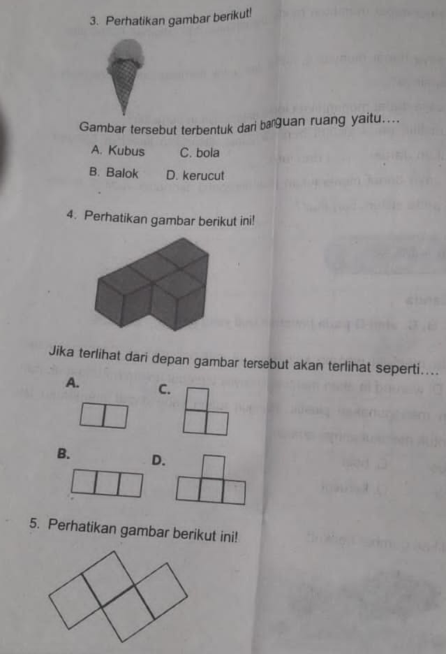 Perhatikan gambar berikut!
Gambar tersebut terbentuk dari barguan ruang yaitu....
A. Kubus C. bola
B. Balok D. kerucut
4. Perhatikan gambar berikut ini!
Jika terlihat dari depan gambar tersebut akan terlihat seperti....
A.
C.
B.
D.
5. Perhatikan gambar berikut ini!