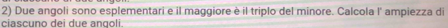 Due angoli sono esplementari e il maggiore è il triplo del minore. Calcola l' ampiezza di 
ciascuno dei due angoli.