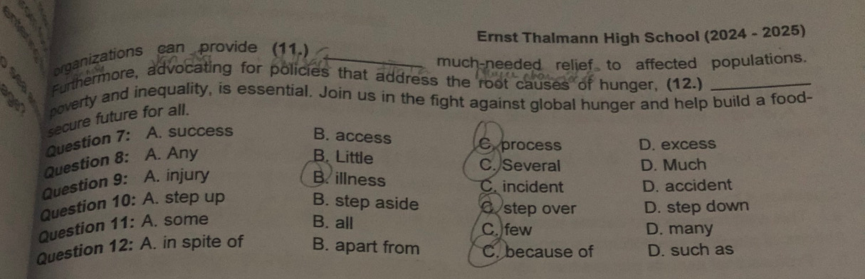 Ernst Thalmann High School (2024 - 2025)
organizations can provide (11.)
_
much-needed relief to affected populations.
5 Furthermore, advocating for policies that address the root causes of hunger, (12.)_
a noverty and inequality, is essential, Join us in the fight against global hunger and help build a food-
secure future for all.
Question 7: A. success B. access Cprocess
D. excess
Question 8: A. Any B. Little C. Several
D. Much
Question 9: A. injury B. illness Cincident
D. accident
Question 10: A. step up B. step aside C step over D. step down
Question 11: A. some B. all C. few D. many
Question 12: A. in spite of B. apart from C. because of D. such as