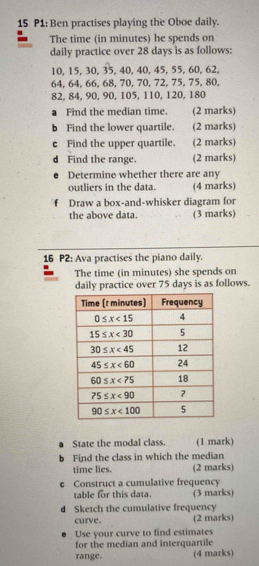 P1: Ben practises playing the Oboe daily.
The time (in minutes) he spends on
daily practice over 28 days is as follows:
10, 15, 30, 35, 40, 40, 45, 55, 60, 62,
64, 64, 66, 68, 70, 70, 72, 75, 75, 80,
82, 84, 90, 90, 105, 110, 120, 180
a Find the median time. (2 marks)
b Find the lower quartile. (2 marks)
c Find the upper quartile. (2 marks)
d Find the range. (2 marks)
e£ Determine whether there are any
outliers in the data. (4 marks)
fù Draw a box-and-whisker diagram for
the above data. (3 marks)
16 P2: Ava practises the piano daily.
The time (in minutes) she spends on
daily practice over 75 days is as follows.
a State the modal class. (1 mark)
b Find the class in which the median
time lies. (2 marks)
c Construct a cumulative frequency
table for this data. (3 marks)
d Sketch the cumulative frequency
curve. (2 marks)
Use your curve to find estimates
for the median and interquartile
range. (4 marks)