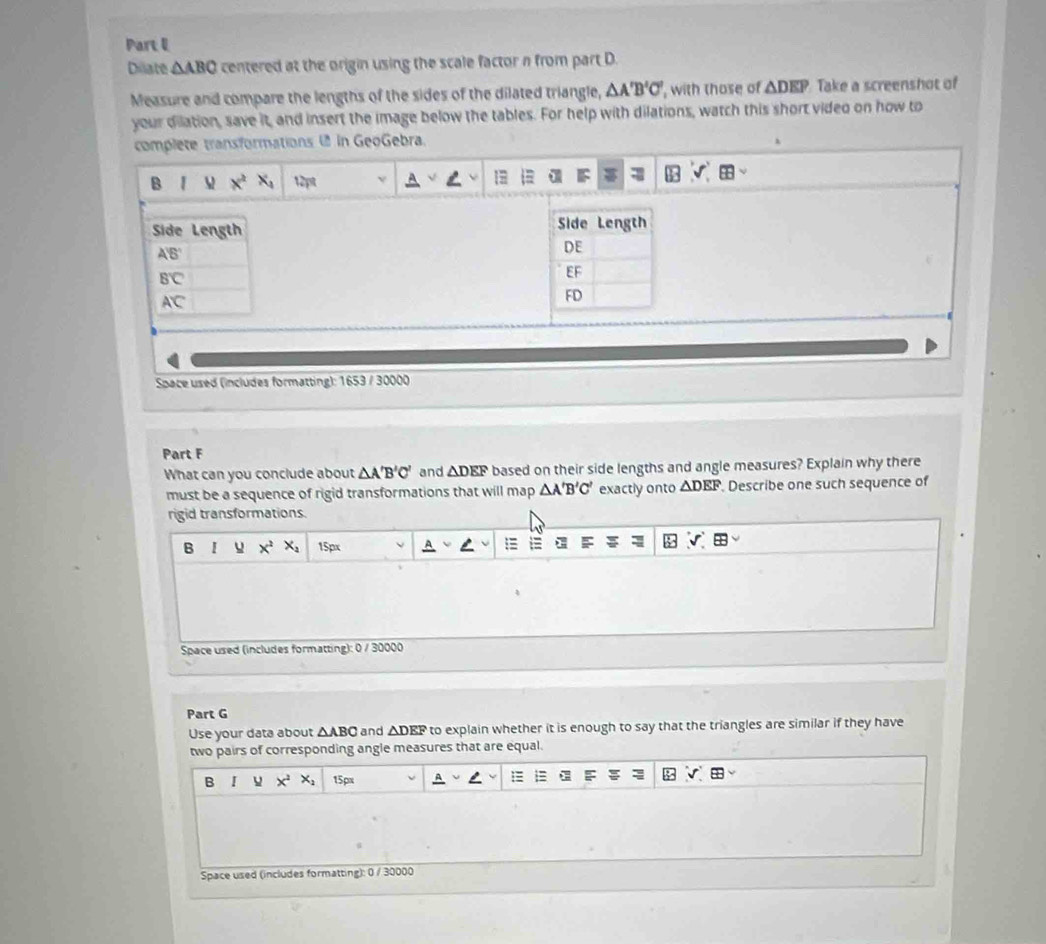 Diate △ ABC centered at the origin using the scale factor n from part D.
Measure and compare the lengths of the sides of the dilated triangle, △ A'B'C' , with those of △ DEP Take a screenshot of
your dilation, save it, and insert the image below the tables. For help with dilations, watch this short video on how to
complete transformations  in GeoGebra.
B 1 M x^2x_1 12pt
 
Space used (includes formatting): 1653 / 30000
Part F
What can you conclude about △ A'B'C' and △ DEF based on their side lengths and angle measures? Explain why there
must be a sequence of rigid transformations that will map △ A'B'C' exactly onto △ DEF Describe one such sequence of
rigid transformations.
B I x^2 X_4 15px
F
Space used (includes formatting): 0 / 30000
Part G
Use your data about △ ABC and △ DEF to explain whether it is enough to say that the triangles are similar if they have
two pairs of corresponding angle measures that are equal.
:≡
B I x^2x_2 15px
Space used (includes formatting): 0 / 30000