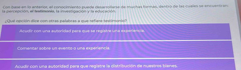 Con base en lo anterior, el conocimiento puede desarrollarse de muchas formas, dentro de las cuales se encuentran:
la percepción, el testimonio, la investigación y la educación.
¿Qué opción dice con otras palabras a que refiere testimonio?
Acudir con una autoridad para que se registre una experiencia.
Comentar sobre un evento o una experiencia.
Acudir con una autoridad para que registre la distribución de nuestros bienes.