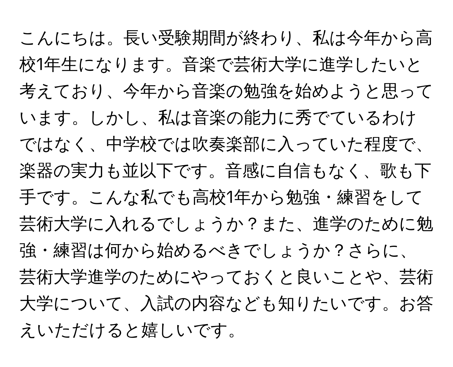 こんにちは。長い受験期間が終わり、私は今年から高校1年生になります。音楽で芸術大学に進学したいと考えており、今年から音楽の勉強を始めようと思っています。しかし、私は音楽の能力に秀でているわけではなく、中学校では吹奏楽部に入っていた程度で、楽器の実力も並以下です。音感に自信もなく、歌も下手です。こんな私でも高校1年から勉強・練習をして芸術大学に入れるでしょうか？また、進学のために勉強・練習は何から始めるべきでしょうか？さらに、芸術大学進学のためにやっておくと良いことや、芸術大学について、入試の内容なども知りたいです。お答えいただけると嬉しいです。