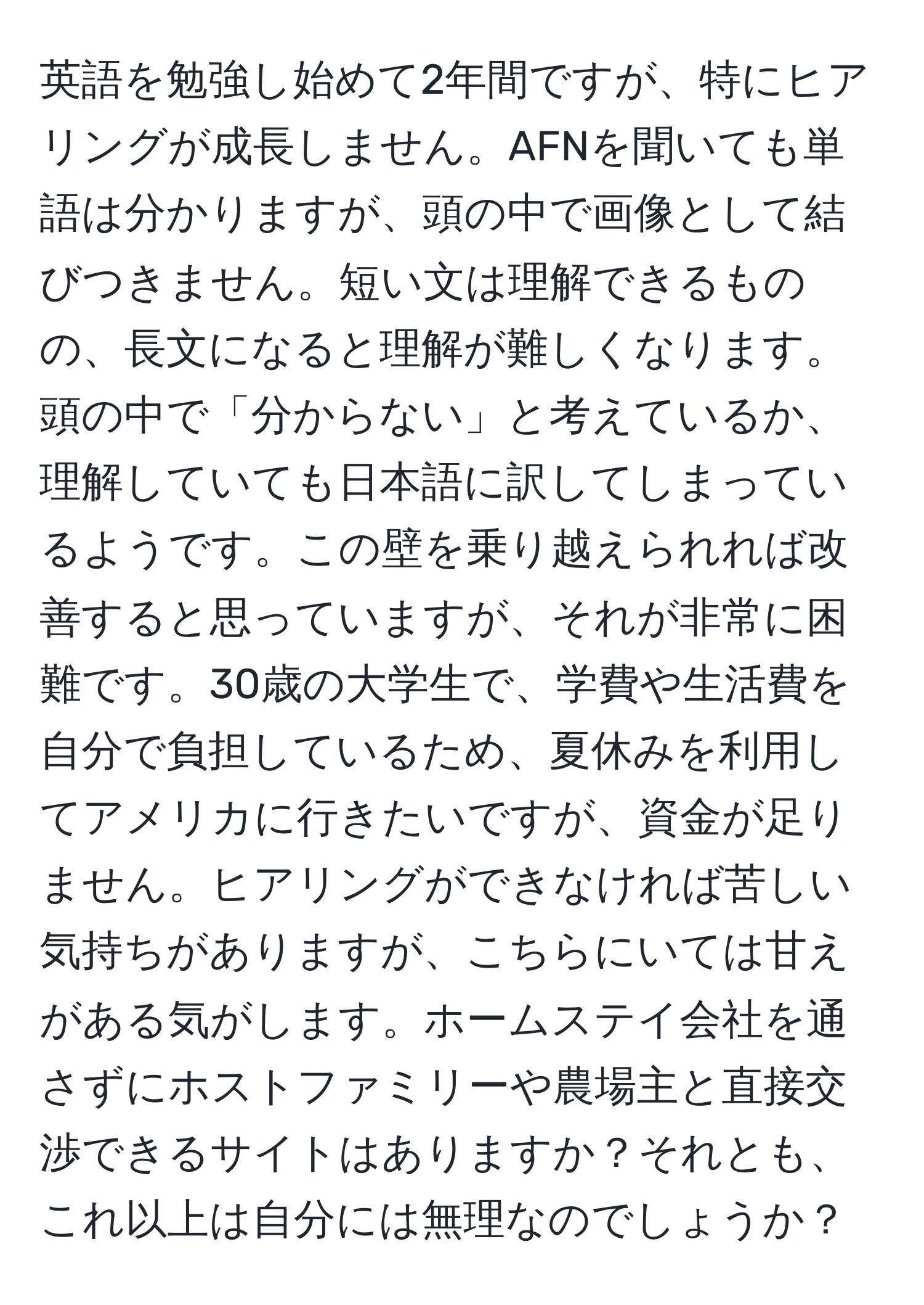 英語を勉強し始めて2年間ですが、特にヒアリングが成長しません。AFNを聞いても単語は分かりますが、頭の中で画像として結びつきません。短い文は理解できるものの、長文になると理解が難しくなります。頭の中で「分からない」と考えているか、理解していても日本語に訳してしまっているようです。この壁を乗り越えられれば改善すると思っていますが、それが非常に困難です。30歳の大学生で、学費や生活費を自分で負担しているため、夏休みを利用してアメリカに行きたいですが、資金が足りません。ヒアリングができなければ苦しい気持ちがありますが、こちらにいては甘えがある気がします。ホームステイ会社を通さずにホストファミリーや農場主と直接交渉できるサイトはありますか？それとも、これ以上は自分には無理なのでしょうか？