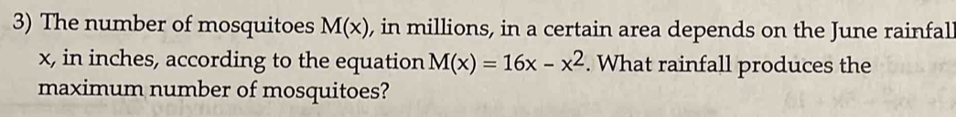 The number of mosquitoes M(x) , in millions, in a certain area depends on the June rainfal
x, in inches, according to the equation M(x)=16x-x^2. What rainfall produces the 
maximum number of mosquitoes?