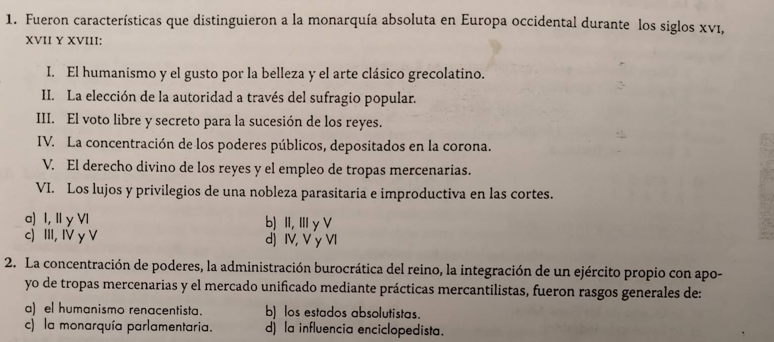 Fueron características que distinguieron a la monarquía absoluta en Europa occidental durante los siglos Xνī,
XVII Y XVIII:
I. El humanismo y el gusto por la belleza y el arte clásico grecolatino.
II. La elección de la autoridad a través del sufragio popular.
III. El voto libre y secreto para la sucesión de los reyes.
IV. La concentración de los poderes públicos, depositados en la corona.
V. El derecho divino de los reyes y el empleo de tropas mercenarias.
VI. Los lujos y privilegios de una nobleza parasitaria e improductiva en las cortes.
a) I, IIy VI b) Ⅱ, Ⅲy V
c) III, IV y V d) IV, V y VI
2. La concentración de poderes, la administración burocrática del reino, la integración de un ejército propio con apo-
yo de tropas mercenarias y el mercado unificado mediante prácticas mercantilistas, fueron rasgos generales de:
a) el humanismo renacentista. b) los estados absolutistas.
c) la monarquía parlamentaria. d) la influencia enciclopedista.