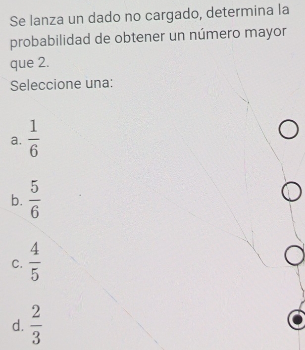 Se lanza un dado no cargado, determina la
probabilidad de obtener un número mayor
que 2.
Seleccione una:
a.  1/6 
b.  5/6 
C.  4/5 
d.  2/3 