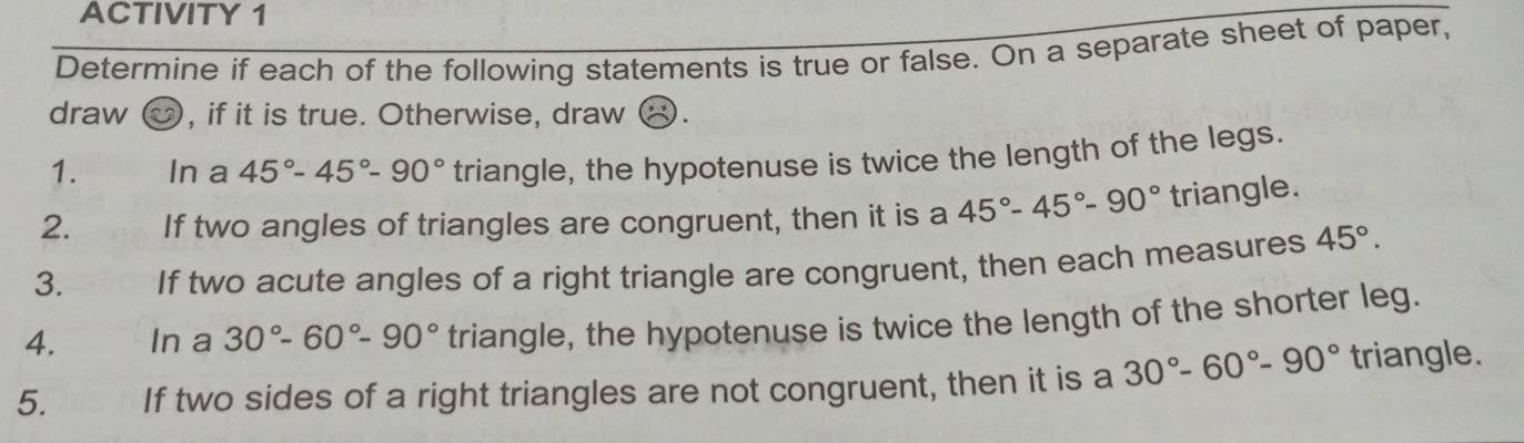 ACTIVITY 1 
Determine if each of the following statements is true or false. On a separate sheet of paper, 
draw , if it is true. Otherwise, draw 
1. In a 45°-45°-90° triangle, the hypotenuse is twice the length of the legs. 
2. If two angles of triangles are congruent, then it is a 45°-45°-90° triangle. 
3. If two acute angles of a right triangle are congruent, then each measures 45°. 
4. In a 30°-60°-90° triangle, the hypotenuse is twice the length of the shorter leg. 
5. If two sides of a right triangles are not congruent, then it is a 30°-60°-90° triangle.