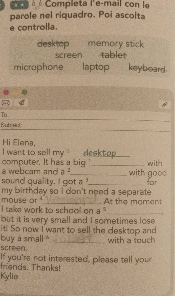 > Completa l'e-mail con le
parole nel riquadro. Poi ascolta
e controlla.
desktop memory stick
screen tablet
microphone laptop keyboard
To:
Subject:
Hi Elena,
I want to sell my° _ desktop_
computer. It has a big 1 _ with
a webcam and a^2 _ with good
sound quality. I got a^3 _ for
my birthday so I don't need a separate
mouse or _. At the moment
I take work to school on a 5 _
1
but it is very small and I sometimes lose
it! So now I want to sell the desktop and
buy a small _with a touch
screen.
If you’re not interested, please tell your
friends. Thanks!
Kylie