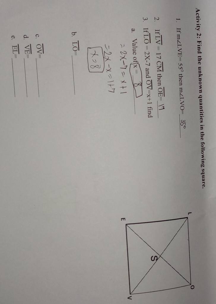 Activity 2: Find the unknown quantities in the following square. 
1. If m∠ LVE=55° then m∠ LVO=_  _ 35°
2. If overline LV=17overline CM then overline OE= _ 
3. If overline LO=2X-7 and overline OV=x+1 find 
a. Value of x= _ 
b. overline LO= _ 
c. overline OV= _ 
d. overline VE= _ 
e. overline EL= _