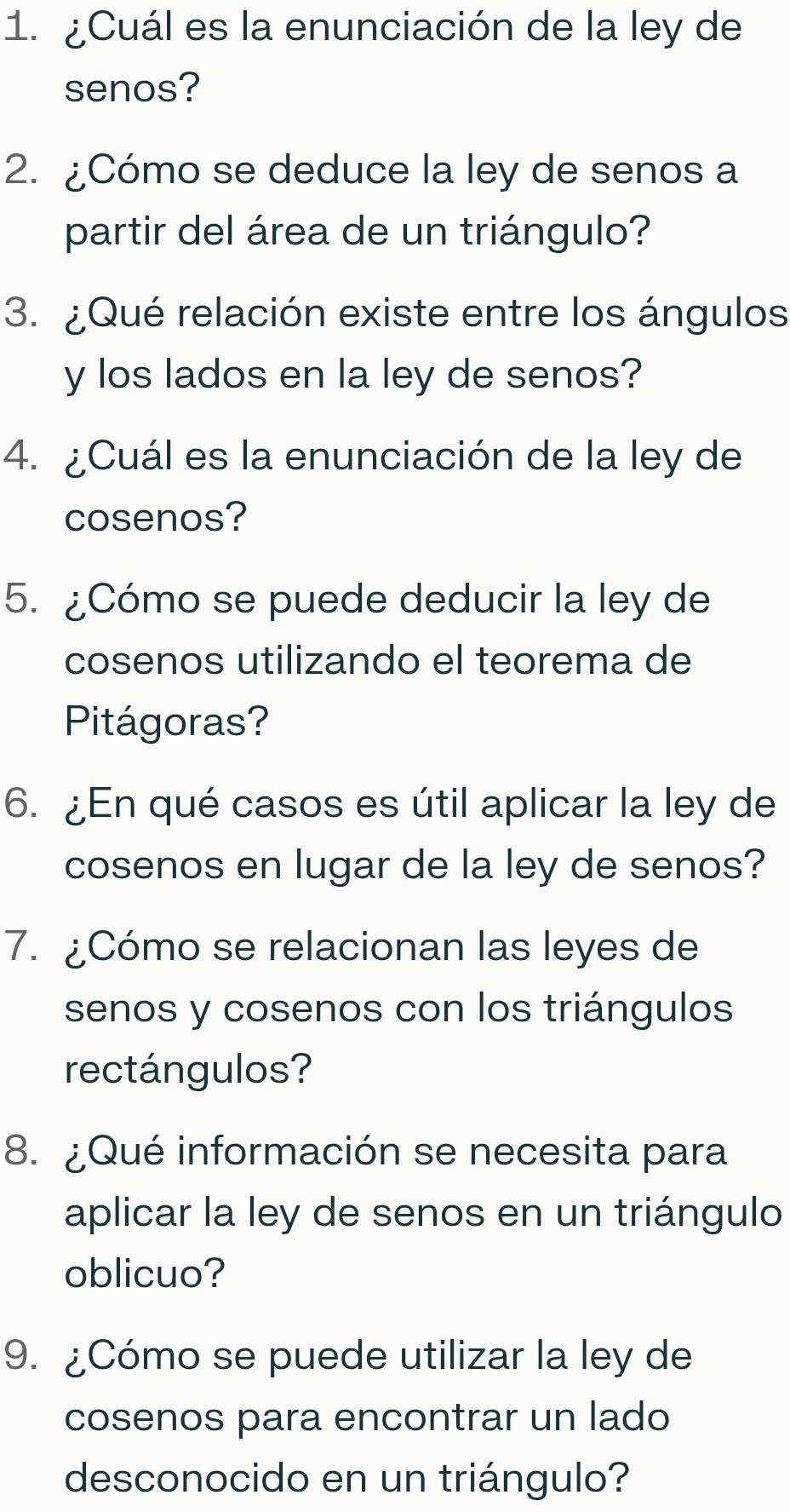 ¿Cuál es la enunciación de la ley de 
senos? 
2. ¿Cómo se deduce la ley de senos a 
partir del área de un triángulo? 
3. ¿Qué relación existe entre los ángulos 
y los lados en la ley de senos? 
4. ¿Cuál es la enunciación de la ley de 
cosenos? 
5. ¿Cómo se puede deducir la ley de 
cosenos utilizando el teorema de 
Pitágoras? 
6. ¿En qué casos es útil aplicar la ley de 
cosenos en lugar de la ley de senos? 
7. ¿Cómo se relacionan las leyes de 
senos y cosenos con los triángulos 
rectángulos? 
8. ¿Qué información se necesita para 
aplicar la ley de senos en un triángulo 
oblicuo? 
9. ¿Cómo se puede utilizar la ley de 
cosenos para encontrar un lado 
desconocido en un triángulo?