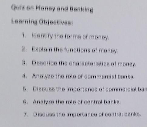 Quiz on Money and Banking 
Learning Objectives: 
1. identify the forms of maney. 
2. Explain the functions of money. 
3. Describe the characteristics of money. 
4. Analyze the role of commercial banks. 
5. Discuss the importance of commercial ban 
6. Analyze the role of central banks. 
7. Discuss the importance of central banks.