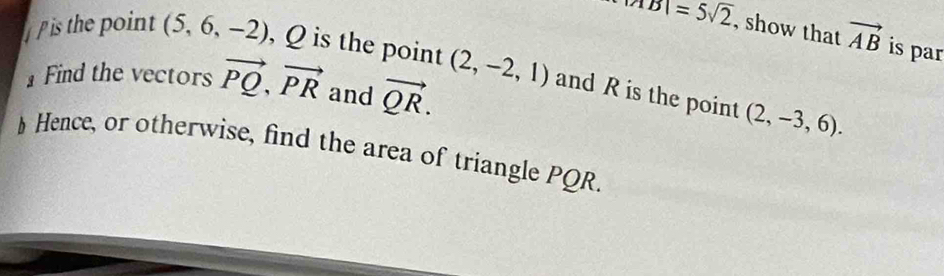 |AB|=5sqrt(2) , show that vector AB is par 
is the point (5,6,-2) , Q is the point (2,-2,1) and R is the point 
Find the vectors vector PQ, vector PR and vector QR. (2,-3,6). 
§ Hence, or otherwise, find the area of triangle PQR.