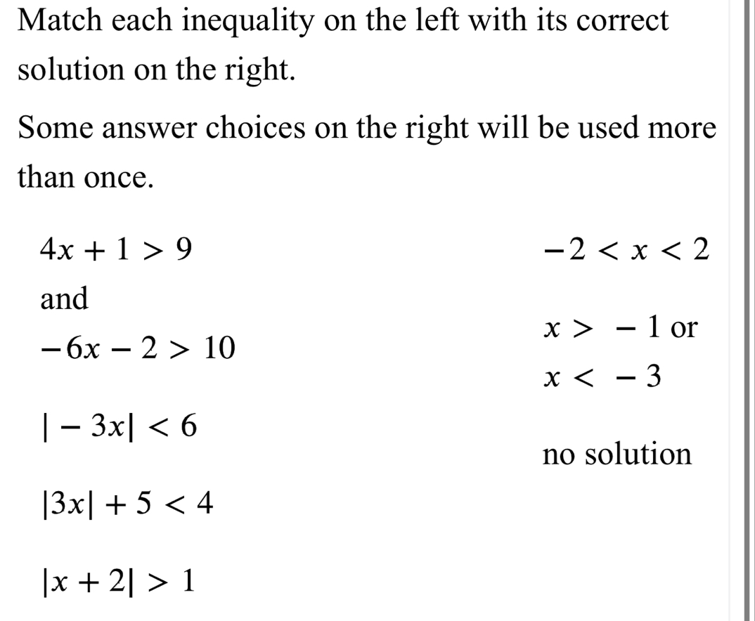 Match each inequality on the left with its correct
solution on the right.
Some answer choices on the right will be used more
than once.
4x+1>9
-2
and
x>-1 or
-6x-2>10
x
|-3x|<6</tex>
no solution
|3x|+5<4</tex>
|x+2|>1