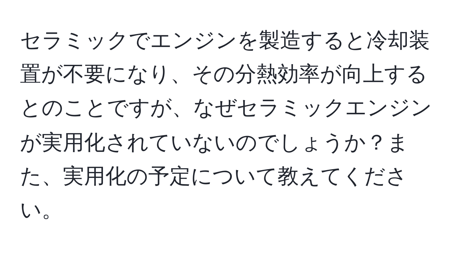 セラミックでエンジンを製造すると冷却装置が不要になり、その分熱効率が向上するとのことですが、なぜセラミックエンジンが実用化されていないのでしょうか？また、実用化の予定について教えてください。