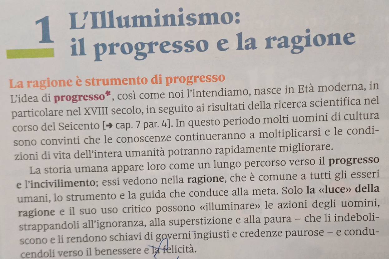 VIlluminismo: 
il progresso e la ragione 
La ragione è strumento di progresso 
Lidea di progresso*, così come noi l’intendiamo, nasce in Età moderna, in 
particolare nel XVIII secolo, in seguito ai risultati della ricerca scientifica nel 
corso del Seicento [→ cap. 7 par. 4]. In questo periodo molti uomini di cultura 
sono convinti che le conoscenze continueranno a moltiplicarsi e le condi- 
zioni di vita dell’intera umanità potranno rapidamente migliorare. 
La storia umana appare loro come un lungo percorso verso il progresso 
e l’incivilimento; essi vedono nella ragione, che è comune a tutti gli esseri 
umani, lo strumento e la guida che conduce alla meta. Solo la «luce» della 
ragione e il suo uso critico possono «illuminare» le azioni degli uomini, 
strappandoli all’ignoranza, alla superstizione e alla paura - che li indeboli- 
scono e li rendono schiavi di governi ingiusti e credenze paurose - e condu- 
cendoli verso il benessere e la felicità.