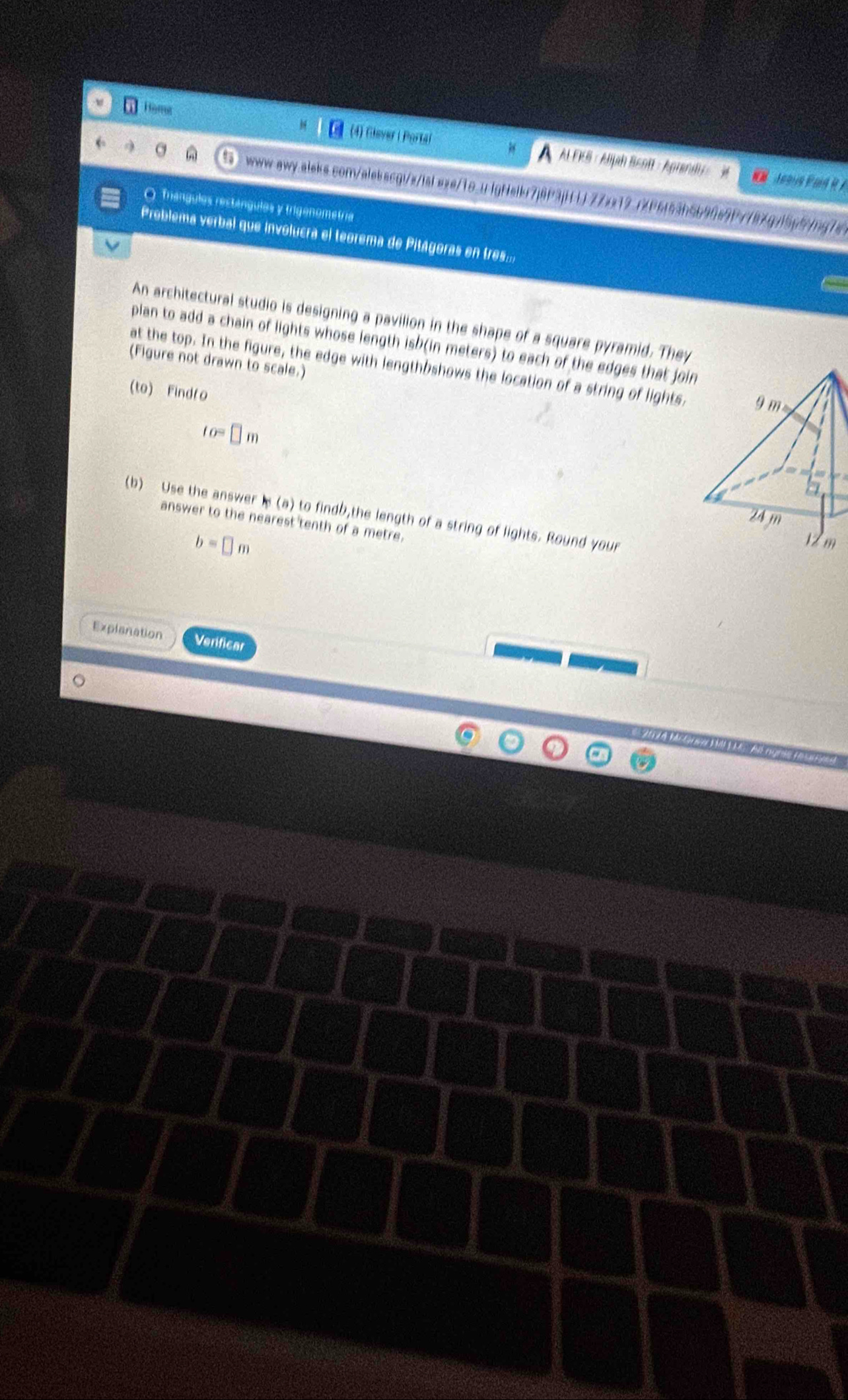 Home 
(4) Glever i Portal A AL FKS : Aljah Beott - Aprand 
a www-aw-.ales.com/alebssg:/s/ial sxe/1o.u.lgNsikr7j8P3jH LJ77xx12.72f6f53b5b90e9P7787gv15p5jpg7e 
O Triangules restángules y trigenometria 
Problema verbal que involucra el teorema de Pitágoras en tres:: 
V 
An architectural studio is designing a pavilion in the shape of a square pyramid. They 
plan to add a chain of lights whose length isb(in meters) to each of the edges that join 
(Figure not drawn to scale.) 
at the top. In the figure, the edge with lengthbshows the location of a string of lights, 9 m
(to) Findto
fo=□ m
b 
(b) Use the answer is (a) to findb,the length of a string of lights. Round your
24 m
answer to the nearest tenth of a metre.
b=□ m
12 m
Explanation Verificar