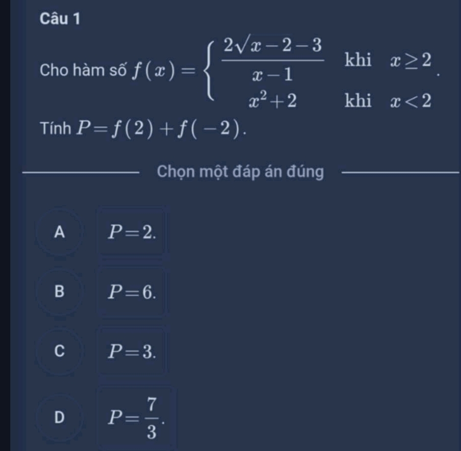 Cho hàm số f(x)=beginarrayl  (2sqrt(x)-2-3)/x-1  x^2+2endarray. khi x≥ 2
khi x<2</tex> 
Tính P=f(2)+f(-2). 
Chọn một đáp án đúng
A P=2.
B P=6.
C P=3.
D P= 7/3 .