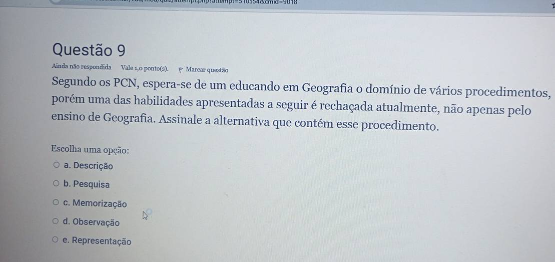 Ainda não respondida Vale 1,0 ponto(s). Marcar questão
Segundo os PCN, espera-se de um educando em Geografia o domínio de vários procedimentos,
porém uma das habilidades apresentadas a seguir é rechaçada atualmente, não apenas pelo
ensino de Geografia. Assinale a alternativa que contém esse procedimento.
Escolha uma opção:
a. Descrição
b. Pesquisa
c. Memorização
d. Observação
e. Representação