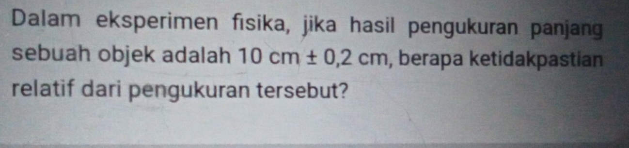 Dalam eksperimen fisika, jika hasil pengukuran panjang 
sebuah objek adalah 10cm± 0,2cm , berapa ketidakpastian 
relatif dari pengukuran tersebut?