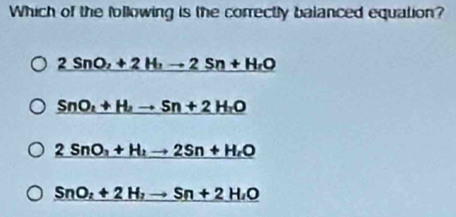 Which of the following is the correctly balanced equation?
2SnO,+2H,to 2Sn+H_rO
_ SnO_2+H_2to Sn+2H_2O
2SnO_3+H_2to 2Sn+H_2O
SnO_2+2H_2to Sn+2H_2O