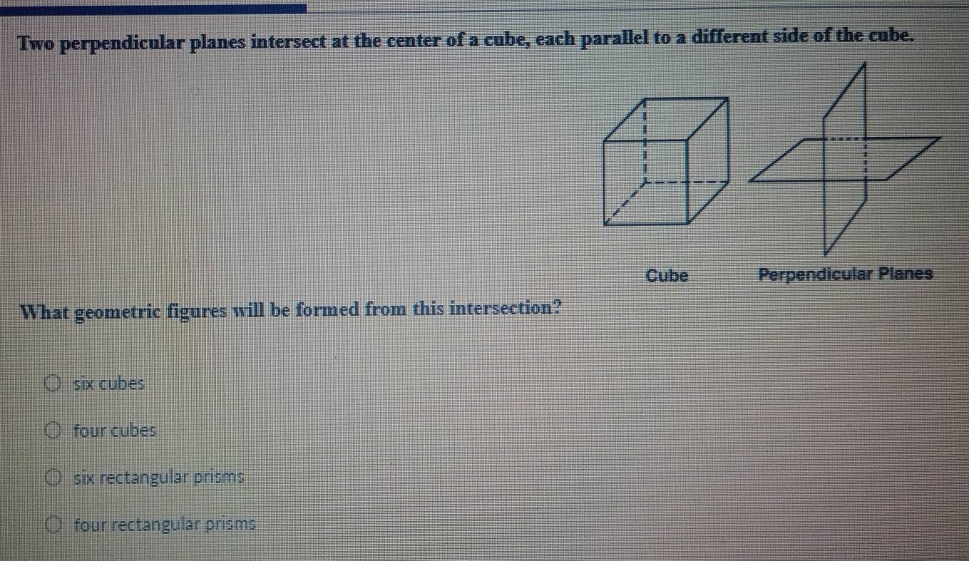 Two perpendicular planes intersect at the center of a cube, each parallel to a different side of the cube.
Cube Perpendicular Planes
What geometric figures will be formed from this intersection?
six cubes
four cubes
six rectangular prisms
four rectangular prisms