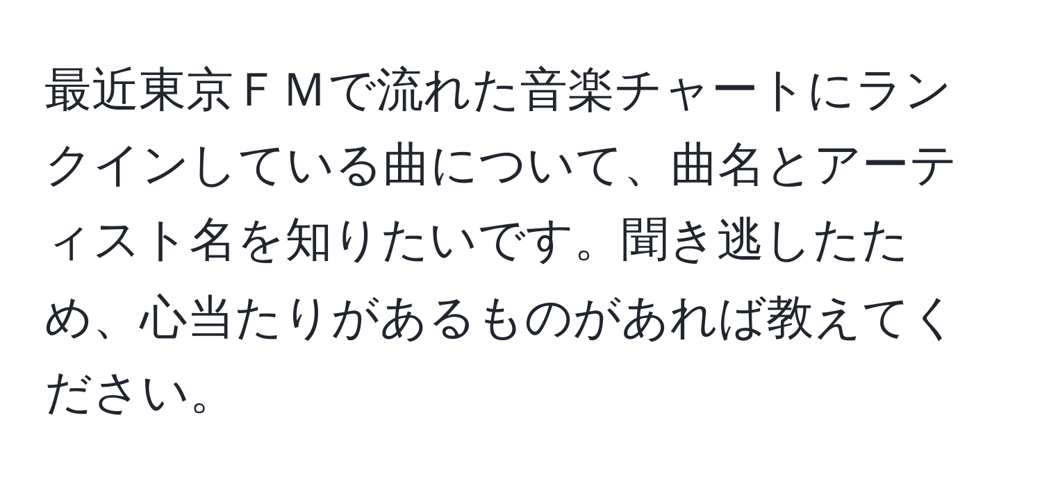 最近東京ＦＭで流れた音楽チャートにランクインしている曲について、曲名とアーティスト名を知りたいです。聞き逃したため、心当たりがあるものがあれば教えてください。