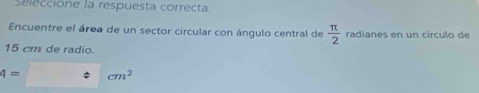 Seleccione la respuesta correcta. 
Encuentre el área de un sector circular con ángulo central de  π /2  radianes en un círculo de
15 cm de radio.
4=□ cm^2