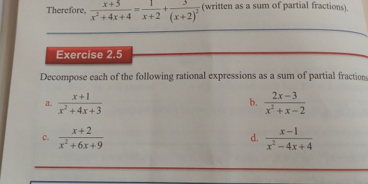 Therefore,  (x+5)/x^2+4x+4 = 1/x+2 +frac 3(x+2)^2 (written as a sum of partial fractions). 
Exercise 2.5 
Decompose each of the following rational expressions as a sum of partial fractions 
b. 
a.  (x+1)/x^2+4x+3   (2x-3)/x^2+x-2 
C.  (x+2)/x^2+6x+9   (x-1)/x^2-4x+4 
d.