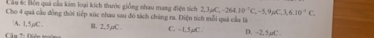 Cầu 6: Bồn quả cầu kim loại kích thước giống nhau mang điện tích 2,3mu C, -264.10^(-7)C, -5, 9mu C, 3, 6.10^(-5)C. 
Cho 4 quả cầu đồng thời tiếp xúc nhau sau đó tách chúng ra. Điện tích mỗi quả cầu là
A. 1,5, C. B. 2,5µC. C. -1, 5µC. D. -2, 5,C.
Cầu 7: Điên trờ