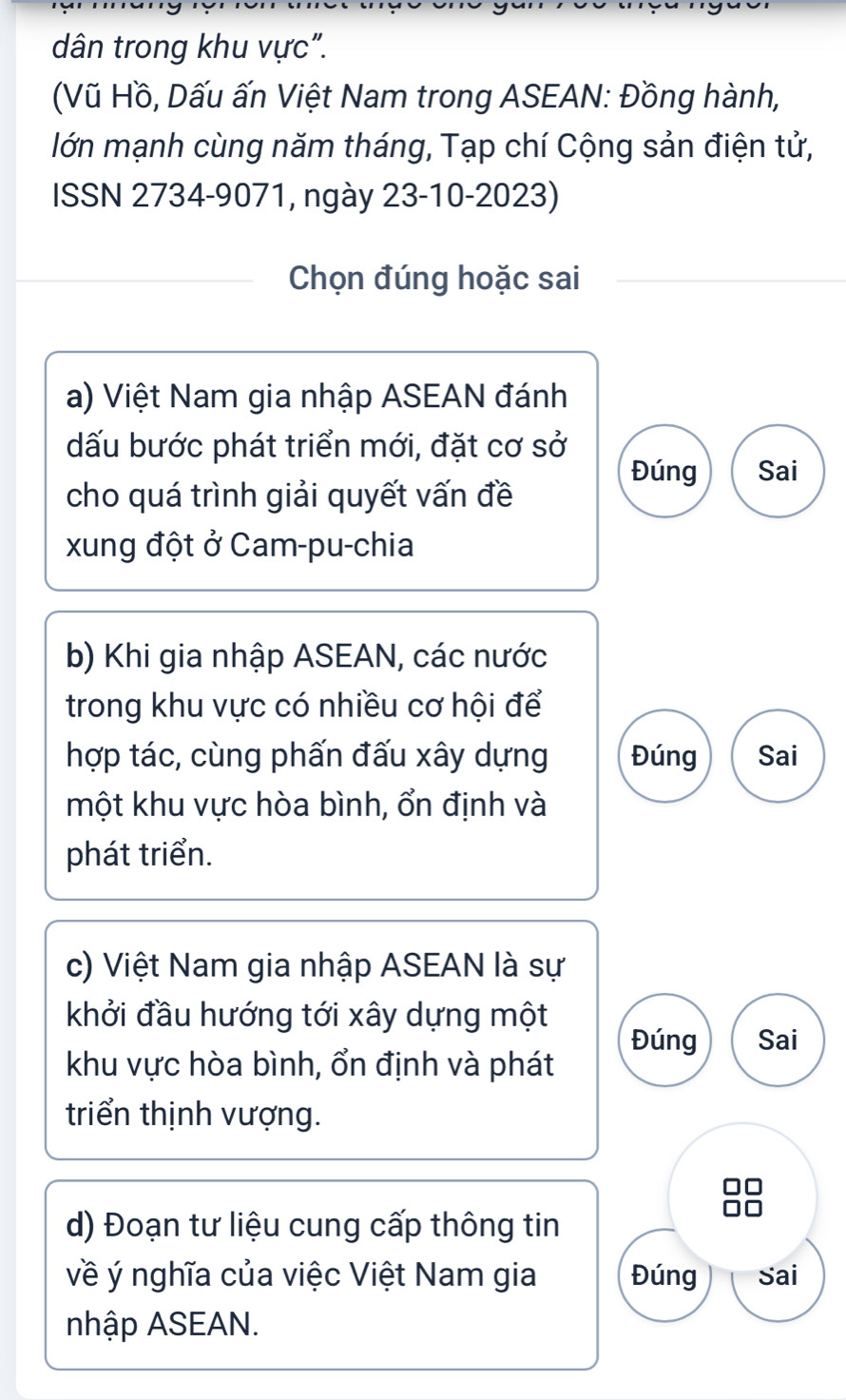 dân trong khu vực". 
(Vũ Hồ, Dấu ấn Việt Nam trong ASEAN: Đồng hành, 
lớn mạnh cùng năm tháng, Tạp chí Cộng sản điện tử, 
ISSN 2734-9071, ngày 23-10-2023) 
Chọn đúng hoặc sai 
a) Việt Nam gia nhập ASEAN đánh 
dấu bước phát triển mới, đặt cơ sở 
Đúng Sai 
cho quá trình giải quyết vấn đề 
xung đột ở Cam-pu-chia 
b) Khi gia nhập ASEAN, các nước 
trong khu vực có nhiều cơ hội để 
hợp tác, cùng phấn đấu xây dựng Đúng Sai 
một khu vực hòa bình, ổn định và 
phát triển. 
c) Việt Nam gia nhập ASEAN là sự 
khởi đầu hướng tới xây dựng một 
Đúng Sai 
khu vực hòa bình, ổn định và phát 
triển thịnh vượng. 
d) Đoạn tư liệu cung cấp thông tin 
về ý nghĩa của việc Việt Nam gia Đúng Sai 
nhập ASEAN.