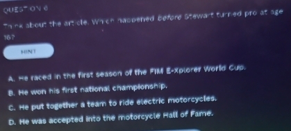 QUES ON 6
Think about the article. Which nappened before Stewart turned pro at age
167
HINT
A. He raced in the first season of the FIM E-Xplorer World Cup.
B. He won his first national championship.
C. He put together a team to ride electric motorcycles.
D. He was accepted into the motorcycle Hall of Fame.