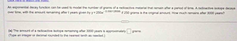 An exponential decay function can be used to model the number of grams of a radioactive material that remain after a period of time. A radioactive isotope decays 
over time, with the amount remaining after t years given by y=250e^(-0.000126581) if 250 grams is the original amount. How much remains after 3000 years? 
(a) The amount of a radioactive isotope remaining after 3000 years is approximately □ or ams 
(Type an integer or decimal rounded to the nearest tanth as needed.)