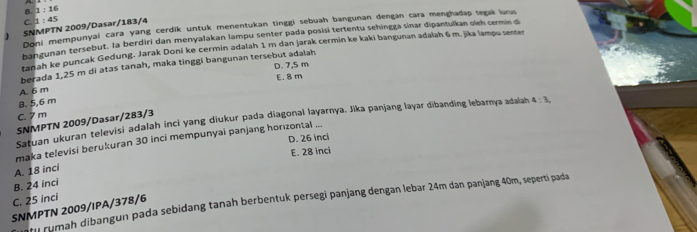 B 1:16
C
Doni mempunyai cara yang cerdik untuk menentukan tinggi sebuah bangunan dengan cara menghadap tegak lurus
、 SNMPTN 2009/Dasar/183/4 1:45
ban gunan tersebut. la berdiri dan menyalakan lampu senter pada posisí tertentu sehingga sinar dipantulkan oleh cermin d
tanah ke puncak Gedung. Jarak Doni ke cermin adalah 1 m dan jarak cermin ke kaki bangunan adalah 6 m. jika lampu sester
D. 7,5 m
berada 1,25 m di atas tanah, maka tinggi bangunan tersebut adalah
E. 8m
A. 6 m
8. 5,6 m
C. 7m
Satuan ukuran televisi adalah inci yang diukur pada diagonal layarnya. Jika panjang layar dibanding lebarnya adalah 4:3, 
SNMPTN 2009/Dasar/283/3
D. 26 inci
maka televisi berukuran 30 inci mempunyai panjang horizontal ...
E. 28 inci
A. 18 inci
B. 24 inci
C. 25 inci
tu rumah dibangun pada sebidang tanah berbentuk persegi panjang dengan lebar 24m dan panjang 40m, seperti pada
SNMPTN 2009/IPA/378/6