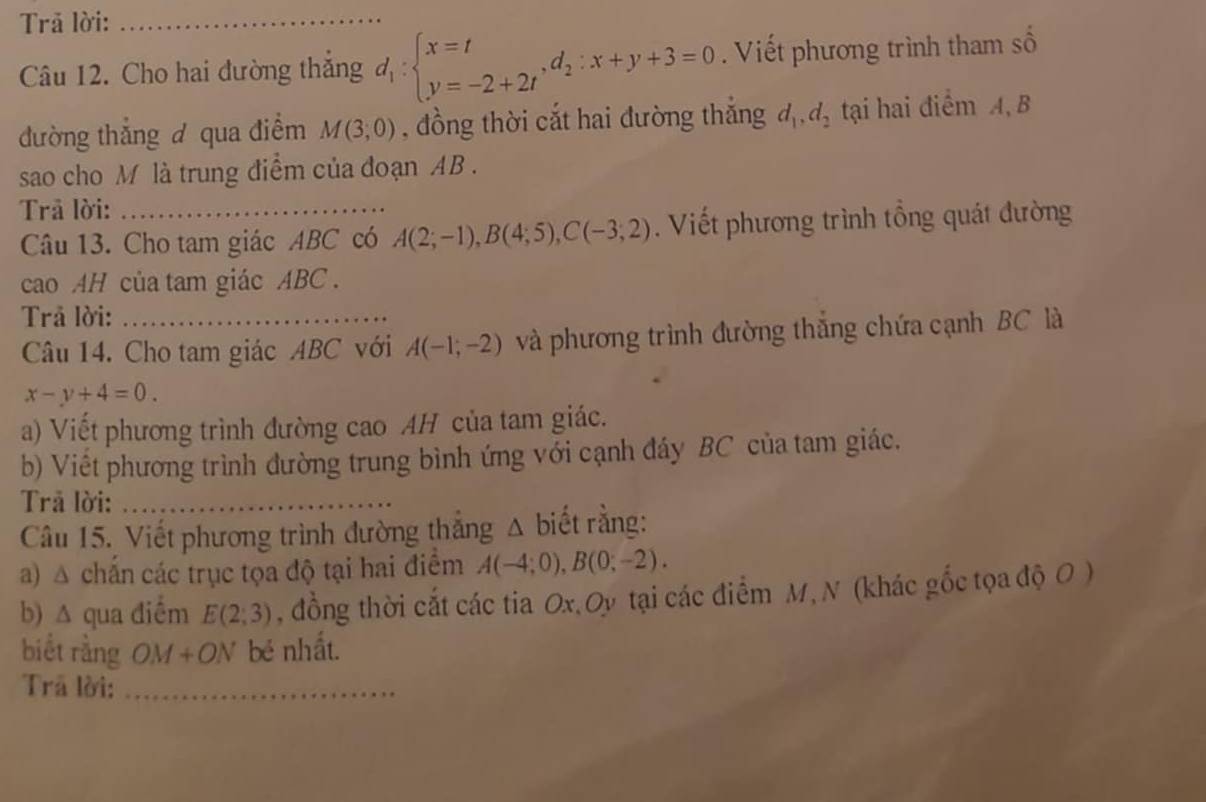 Trã lời:_ 
Câu 12. Cho hai đường thắng d_1:beginarrayl x=t y=-2+2tendarray. , d_2:x+y+3=0. Viết phương trình tham số 
đường thắng đ qua điểm M(3,0) , đồng thời cắt hai đường thắng d_1, d_2 tại hai điểm A, B
sao cho M là trung điểm của đoạn AB. 
Trả lời:_ 
Câu 13. Cho tam giác ABC có A(2;-1), B(4;5), C(-3;2). Viết phương trình tổng quát đường 
cao AH của tam giác ABC. 
Trả lời: 
Câu 14. Cho tam giác ABC với A(-1;-2) và phương trình đường thắng chứa cạnh BC là
x-y+4=0. 
a) Viết phương trình đường cao AH của tam giác. 
b) Viết phương trình đường trung bình ứng với cạnh đáy BC của tam giác. 
Trã lời:_ 
Câu 15. Viết phương trình đường thẳng Δ biết rằng: 
a) △ chấn các trục tọa độ tại hai điểm A(-4;0), B(0;-2). 
b) Δ qua điểm E(2,3) , đồng thời cắt các tia Ox,Oy tại các điểm M, N (khác gốc tọa độ O ) 
biết rằng Oy 1 
* ON bẻ nhất. 
Trã lời:_