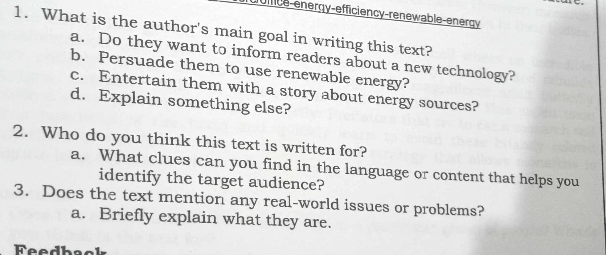 uffice-energy-efficiency-renewable-energy 
1. What is the author's main goal in writing this text? 
a. Do they want to inform readers about a new technology? 
b. Persuade them to use renewable energy? 
c. Entertain them with a story about energy sources? 
d. Explain something else? 
2. Who do you think this text is written for? 
a. What clues can you find in the language or content that helps you 
identify the target audience? 
3. Does the text mention any real-world issues or problems? 
a. Briefly explain what they are. 
Feedback