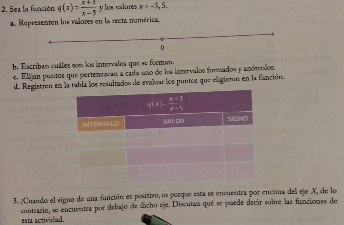 Sea la función q(x)= (x+3)/x-5  y los valores x=-3,5.
a. Representen los valores en la recta numérica.
b. Escriban cuáles son los intervalos que se forman.
c. Elijan puntos que pertenezcan a cada uno de los intervalos formados y anótenlos.
d. Registren en la tabla los resultados de evaluar los puntos que eligieron en la función.
3. ¿Cuando el signo de una función es positivo, es porque esta se encuentra por encima del eje X, de lo
contrario, se encuentra por debajo de dicho eje. Discutan qué se puede decir sobre las funciones de
esta actividad.