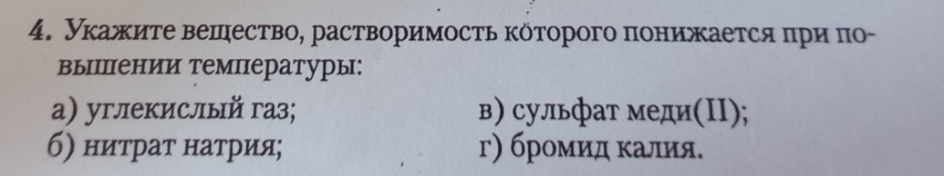 Укажите вешество, растворимосτь которого πонижается πри πо- 
выΙении температуры: 
а) углекислый газ; в) сульфат меди(ΠI); 
б) ниτраτ натрия; г) броμиαдα κалия.