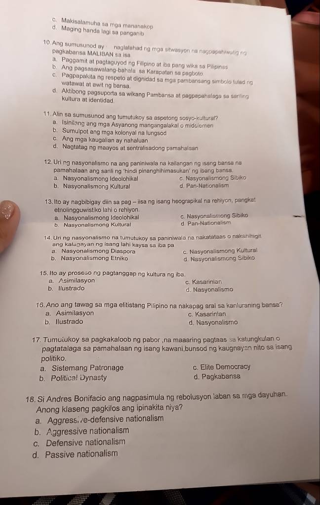 c. Makisalamuha sa mga mananakop
d. Maging handa lagi sa panganib
10. Ang sumusunod ay naglalahad ng mga sitwasyon na nagpapahiwatig no
pagkabansa MALIBAN sa isa
a. Paggamit at pagtaguyod ng Filipino at iba pang wika sa Pilipinas
b. Ang pagsasawalang-bahala sa Karapatan sa pagboto
c. Pagpapakita ng respeto at dignidad sa mga pambansang simbolo tulad n
watawat at awit ng bansa.
d. Aktibong pagsuporta sa wikang Pambansa at pagpapahalaga sa sariling
kultura at identidad.
11. Alin sa sumusunod ang tumutukoy sa aspetong sosyo-kultural?
a. Isinilang ang mga Asyanong mangangalakal o midolemen
b. Sumulpot ang mga kolonyal na lungsod
c. Ang mga kaugalian ay nahaluan
d. Nagtatag ng maayos at sentralisadong pamahalaan
12. Uri ng nasyonalismo na ang paniniwala na kailanganng isang bansa na
pamahalaan ang sarili ng 'hindi pinanghihimasukan’ ng ibang bansa.
a. Nasyonalismong Ideolohikal c. Nasyonalismong Sibiko
b. Nasyonalismong Kultural d. Pan-Nationalism
13. Ito ay nagbibigay diin sa pag - iisa ng isang heograpikal na rehiyon, pangka
etnolingguwistiko lahi o rehiyon.
a. Nasyonalismong Ideolohikal c. Nasyonalismong Sibiko
b Nasyonalismong Kultural d Pan-Nationalism
14. Uri ng nasyonalismo na tumutukoy sa paniniwala na nakatataas o nakahihigit
ang kalagayan ng isang lahi kaysa sa iba pa
a. Nasyonalismong Diaspora c. Nasyonalismong Kultural
b. Nasyonalismong Etniko d. Nasyonalismong Sibiko
15. Ito ay proseso ng pagtanggap ng kultura ng iba.
a. Asimilasyon c. Kasarinian
b. Ilustrado d. Nasyonalismo
16. Ano ang tawag sa mga elitistang Pilipino na nakapag aral sa kanluraning bansa?
a. Asimilasyon c. Kasarin!an
b. Ilustrado d. Nasyonalismo
17. Tumulukoy sa pagkakaloob ng pabor ,na maaaring pagtaas sa katungkulan o
pagtatalaga sa pamahalaan ng isang kawani,bunsod ng kaugnayan nito sa isang
politiko.
a. Sistemang Patronage c. Elite Democracy
b. Political Dynasty d. Pagkabansa
18. Si Andres Bonifacio ang nagpasimula ng rebolusyon laban sa mga dayuhan.
Anong klaseng pagkilos ang ipinakita niya?
a. Aggressive-defensive nationalism
b. Aggressive nationalism
c. Defensive nationalism
d. Passive nationalism